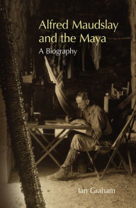 Title: Alfred Maudslay and the Maya: A Biography, Author: Ian Graham