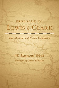 Title: Prologue to Lewis and Clark: The Mackay and Evans Expedition, Author: W. Raymond Wood