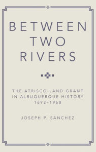 Title: Between Two Rivers: The Atrisco Land Grant in Albuquerque, Author: Joseph P. Sanchez