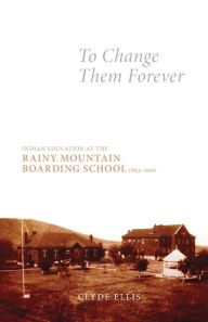 Title: To Change Them Forever: Indian Education at the Rainy Mountain Boarding School, 1893-1920, Author: Clyde Ellis