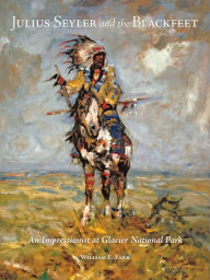 Title: Julius Seyler and the Blackfeet: An Impressionist at Glacier National Park, Author: William E. Farr