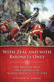 Title: With Zeal and With Bayonets Only: The British Army on Campaign in North America, 1775-1783, Author: Matthew H. Spring