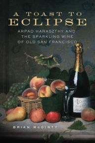 Title: A Toast to Eclipse: Arpad Haraszthy and the Sparkling Wine of Old San Francisco, Author: Brian McGinty