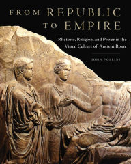 Title: From Republic to Empire: Rhetoric, Religion, and Power in the Visual Culture of Ancient Rome, Author: John Pollini