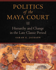 Title: Politics of the Maya Court: Hierarchy and Change in the Late Classic Period, Author: Sarah E. Jackson