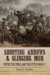 Title: Shooting Arrows and Slinging Mud: Custer, the Press, and the Little Bighorn, Author: James E. Mueller