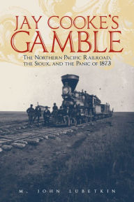 Title: Jay Cooke's Gamble: The Northern Pacific Railroad, the Sioux, and the Panic of 1873, Author: M. John Lubetkin