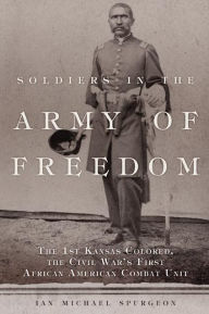 Title: Soldiers in the Army of Freedom: The 1st Kansas Colored, the Civil War's First African American Combat Unit, Author: Ian Michael Spurgeon Ph.D