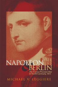 Title: Napoleon and Berlin: The Franco-Prussian War in North Germany, 1813, Author: Michael V. Leggiere