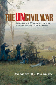 Title: The Uncivil War: Irregular Warfare in the Upper South, 1861-1865, Author: Robert R. Mackey