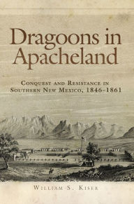 Title: Dragoons in Apacheland: Conquest and Resistance in Southern New Mexico, 1846-1861, Author: William S. Kiser