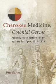 Title: Cherokee Medicine, Colonial Germs: An Indigenous Nation's Fight against Smallpox, 1518-1824, Author: Paul Kelton