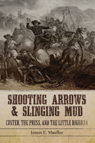 Title: Shooting Arrows and Slinging Mud: Custer, the Press, and the Little Bighorn, Author: James E. Mueller