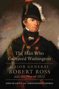 Title: The Man Who Captured Washington: Major General Robert Ross and the War of 1812, Author: John McCavitt