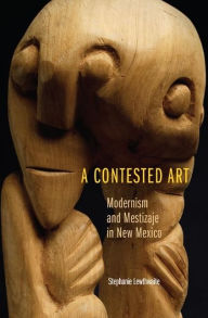 Title: A Contested Art: Modernism and Mestizaje in New Mexico, Author: Stephanie Lewthwaite