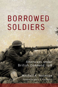 Title: Borrowed Soldiers: Americans under British Command, 1918, Author: Mitchell A. Yockelson