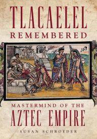 Title: Tlacaelel Remembered: Mastermind of the Aztec Empire, Author: Susan Schroeder Ph.D