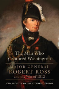 Title: The Man Who Captured Washington: Major General Robert Ross and the War of 1812, Author: John McCavitt