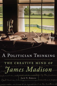 Title: A Politician Thinking: The Creative Mind of James Madison, Author: Jack Rakove