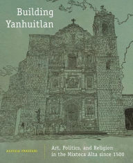 Title: Building Yanhuitlan: Art, Politics, and Religion in the Mixteca Alta since 1500, Author: Alessia Frassani