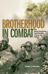 Title: Brotherhood in Combat: How African Americans Found Equality in Korea and Vietnam, Author: Jeremy P. Maxwell