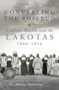 Title: Converting the Rosebud: Catholic Mission and the Lakotas, 1886-1916, Author: Harvey Markowitz