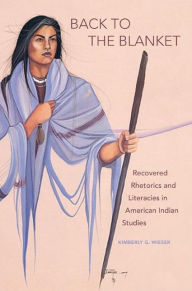 Title: Back to the Blanket: Recovered Rhetorics and Literacies in American Indian Studies, Author: Kimberly G. Wieser
