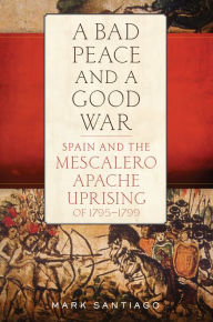 Title: A Bad Peace and a Good War: Spain and the Mescalero Apache Uprising of 1795-1799, Author: Mark Santiago