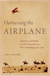 Title: Harnessing the Airplane: American and British Cavalry Responses to a New Technology, 1903-1939, Author: Lori A. Henning