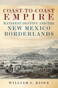 Title: Coast-to-Coast Empire: Manifest Destiny and the New Mexico Borderlands, Author: William S. Kiser