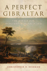 Title: A Perfect Gibraltar: The Battle for Monterrey, Mexico, 1846, Author: Christopher D. Dishman