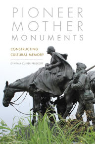 Title: Pioneer Mother Monuments: Constructing Cultural Memory, Author: Cynthia Culver Prescott