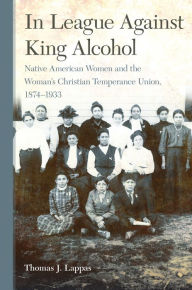 Title: In League Against King Alcohol: Native American Women and the Woman's Christian Temperance Union, 1874-1933, Author: Thomas J. Lappas