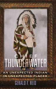 Title: Chief Thunderwater: An Unexpected Indian in Unexpected Places, Author: Gerald F. Reid