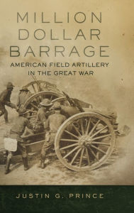 Title: Million-Dollar Barrage: American Field Artillery in the Great War, Author: Justin G. Prince