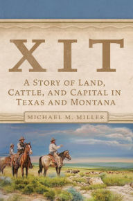 Title: XIT: A Story of Land, Cattle, and Capital in Texas and Montana, Author: Michael M. Miller