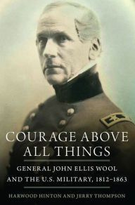 Title: Courage Above All Things: General John Ellis Wool and the U.S. Military, 1812-1863, Author: Harwood P. Hinton
