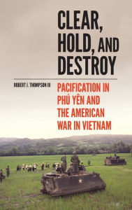 Title: Clear, Hold, and Destroy: Pacification in Phú Yên and the American War in Vietnam, Author: Robert J. Thompson III