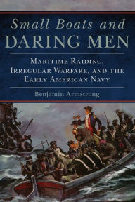 Title: Small Boats and Daring Men: Maritime Raiding, Irregular Warfare, and the Early American Navy, Author: Benjamin Armstrong