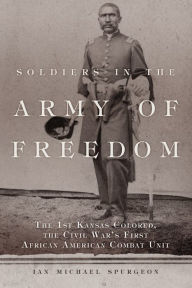 Title: Soldiers in the Army of Freedom: The 1st Kansas Colored, the Civil War's First African American Combat Unit, Author: Ian Michael Spurgeon Ph.D