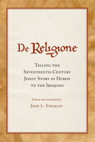 Title: De Religione: Telling the Seventeenth-Century Jesuit Story in Huron to the Iroquois, Author: John L. Steckley Ph.D