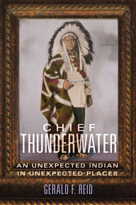 Title: Chief Thunderwater: An Unexpected Indian in Unexpected Places, Author: Gerald F. Reid