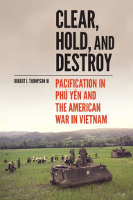 Title: Clear, Hold, and Destroy: Pacification in Phú Yên and the American War in Vietnam, Author: Robert J. Thompson III