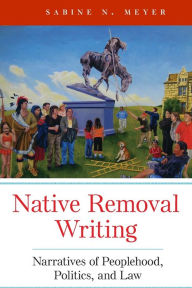 Title: Native Removal Writing: Narratives of Peoplehood, Politics, and Law, Author: Sabine N. Meyer