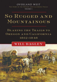 Title: So Rugged and Mountainous: Blazing the Trails to Oregon and California, 1812-1848, Author: Will Bagley