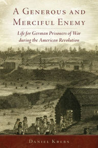 Title: A Generous and Merciful Enemy: Life for German Prisoners of War during the American Revolution, Author: Daniel Krebs