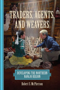 Title: Traders, Agents, and Weavers: Developing the Northern Navajo Region, Author: Robert S. McPherson