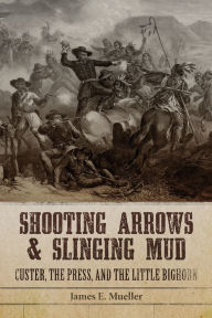 Title: Shooting Arrows and Slinging Mud: Custer, the Press, and the Little Bighorn, Author: James E. Mueller