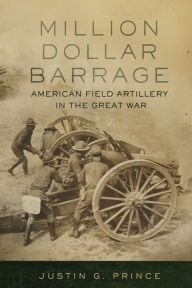 Title: Million-Dollar Barrage: American Field Artillery in the Great War, Author: Justin G. Prince