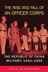 Title: The Rise and Fall of an Officer Corps: The Republic of China Military, 1942-1955, Author: Eric Setzekorn